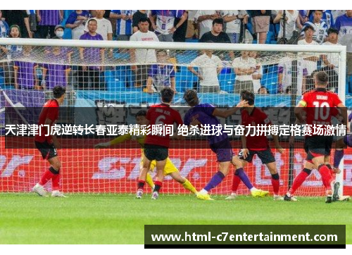 天津津门虎逆转长春亚泰精彩瞬间 绝杀进球与奋力拼搏定格赛场激情