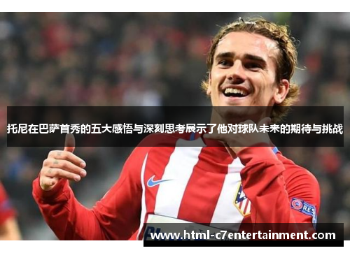 托尼在巴萨首秀的五大感悟与深刻思考展示了他对球队未来的期待与挑战