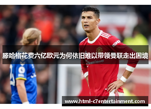 滕哈格花费六亿欧元为何依旧难以带领曼联走出困境
