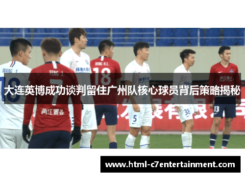 大连英博成功谈判留住广州队核心球员背后策略揭秘