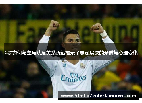 C罗为何与皇马队友关系疏远揭示了更深层次的矛盾与心理变化