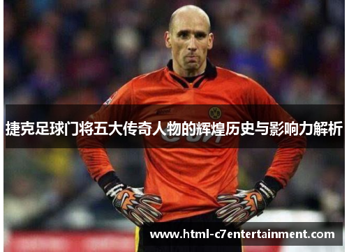 捷克足球门将五大传奇人物的辉煌历史与影响力解析