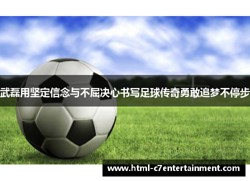 武磊用坚定信念与不屈决心书写足球传奇勇敢追梦不停步