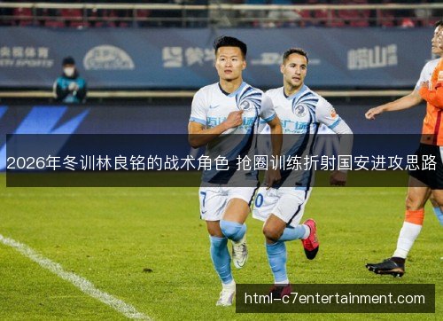 2026年冬训林良铭的战术角色 抢圈训练折射国安进攻思路